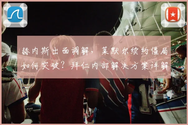 赫内斯出面调解,莱默尔续约僵局如何突破?拜仁内部解决方案详解