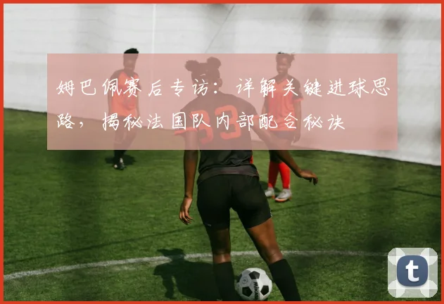 姆巴佩赛后专访：详解关键进球思路，揭秘法国队内部配合秘诀