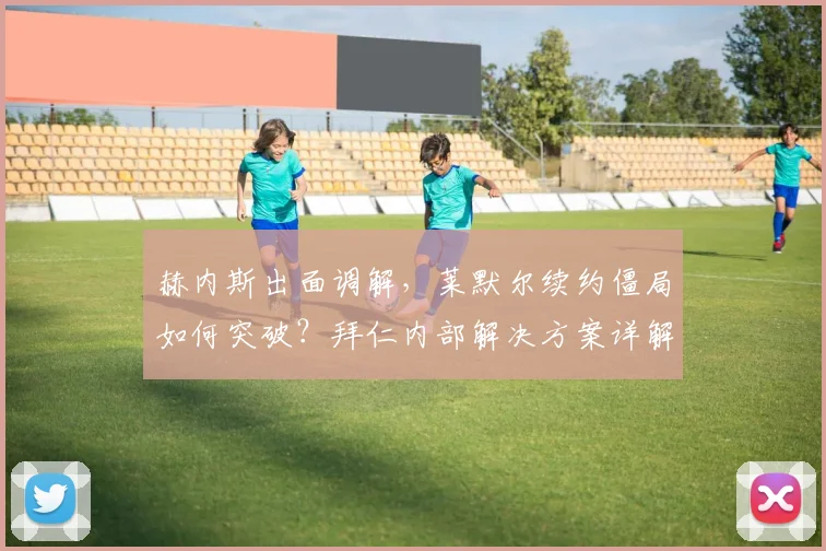 赫内斯出面调解,莱默尔续约僵局如何突破?拜仁内部解决方案详解