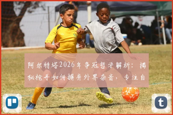 阿尔特塔2026年争冠哲学解析：揭秘枪手如何摒弃外界杂音，专注自身实现逆袭