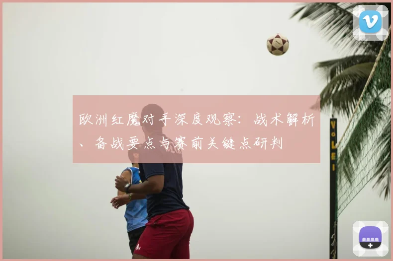 欧洲红魔对手深度观察:战术解析、备战要点与赛前关键点研判