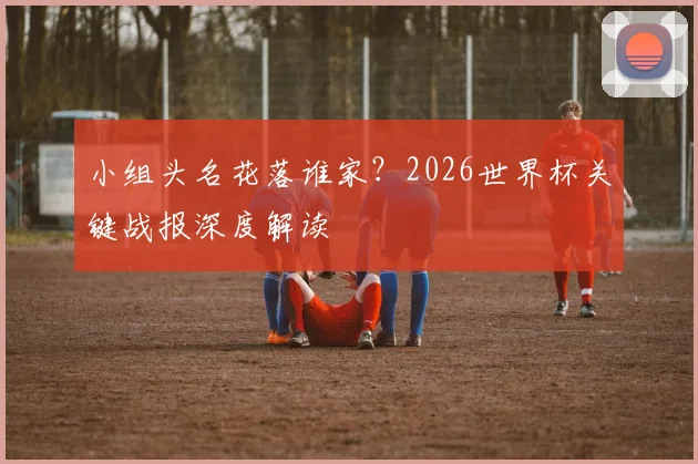 小组头名花落谁家？2026世界杯关键战报深度解读