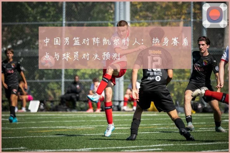 中国男篮对阵凯尔特人：热身赛看点与球员对决预测