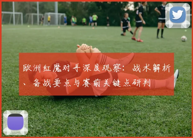 欧洲红魔对手深度观察:战术解析、备战要点与赛前关键点研判