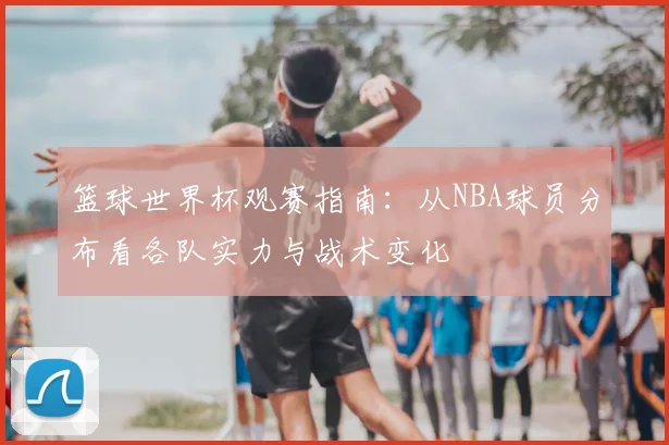 篮球世界杯观赛指南:从NBA球员分布看各队实力与战术变化