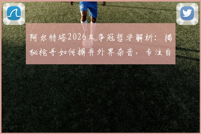 阿尔特塔2026年争冠哲学解析：揭秘枪手如何摒弃外界杂音，专注自身实现逆袭
