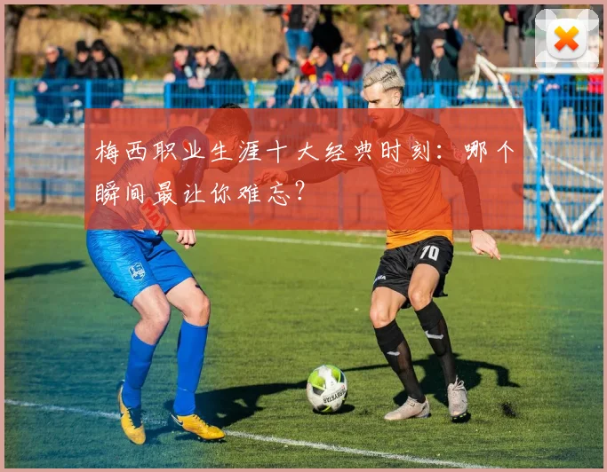 梅西职业生涯十大经典时刻:哪个瞬间最让你难忘?