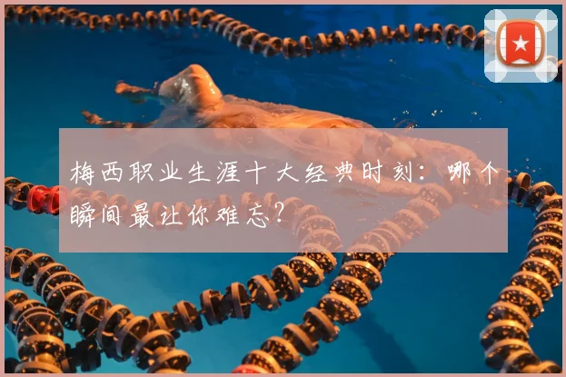 梅西职业生涯十大经典时刻:哪个瞬间最让你难忘?