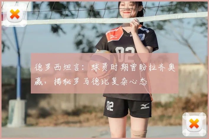 德罗西坦言:球员时期曾盼拉齐奥赢,揭秘罗马德比复杂心态